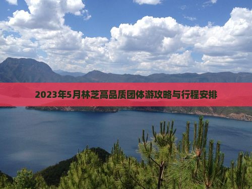2023年5月林芝高品质团体游攻略与行程安排