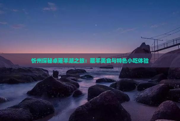 忻州探秘卓雍羊湖之旅：藏羊美食与特色小吃体验