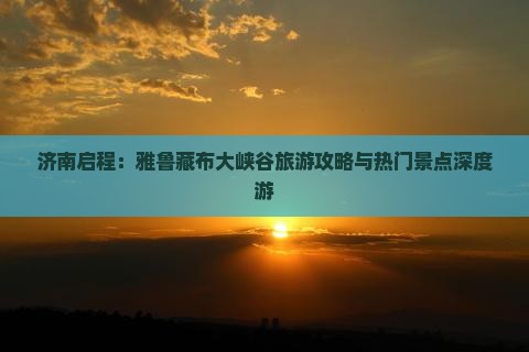 济南启程：雅鲁藏布大峡谷旅游攻略与热门景点深度游