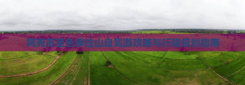 阿克苏至色季拉山自驾游攻略与行程规划指南