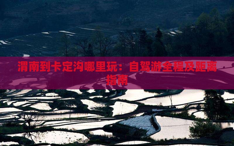 渭南到卡定沟哪里玩：自驾游全程及距离指南