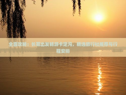 全面攻略：长葛出发畅游卡定沟，精选旅行社推荐与行程安排