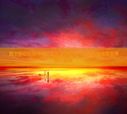 西宁到巴松措攻略：穿越高原花海、探秘藏地秘境实用旅行指南