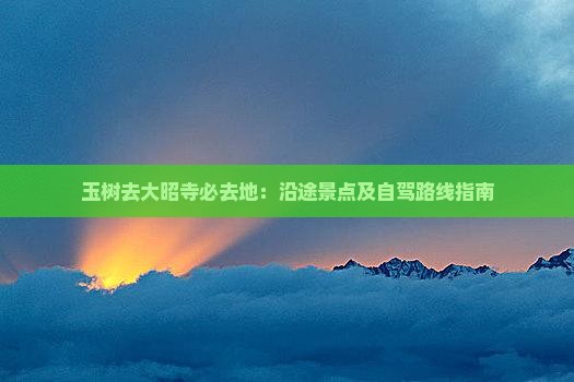 玉树去大昭寺必去地：沿途景点及自驾路线指南