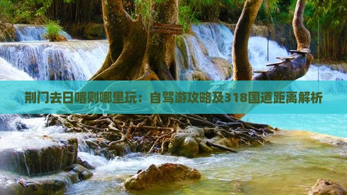 荆门去日喀则哪里玩：自驾游攻略及318国道距离解析