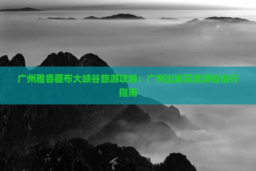 广州雅鲁藏布大峡谷旅游攻略：广州出发深度游自由行指南