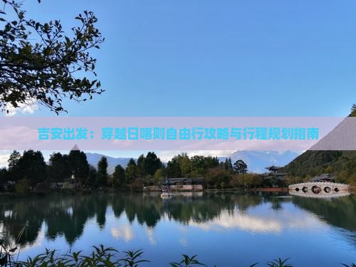 吉安出发：穿越日喀则自由行攻略与行程规划指南