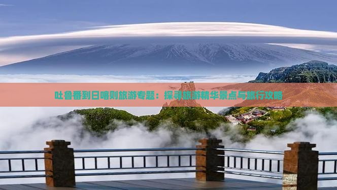 吐鲁番到日喀则旅游专题：探寻旅游精华景点与旅行攻略