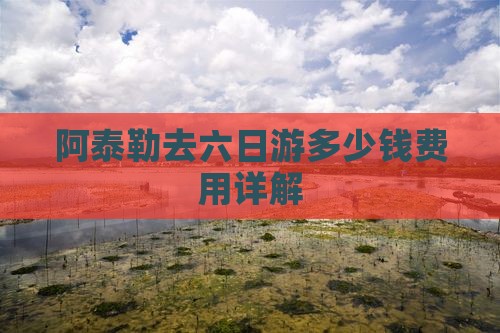 阿泰勒去六日游多少钱费用详解