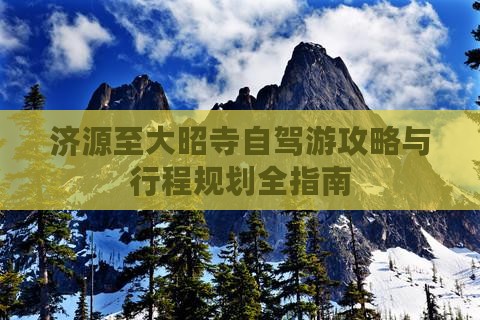 济源至大昭寺自驾游攻略与行程规划全指南