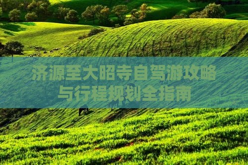 济源至大昭寺自驾游攻略与行程规划全指南