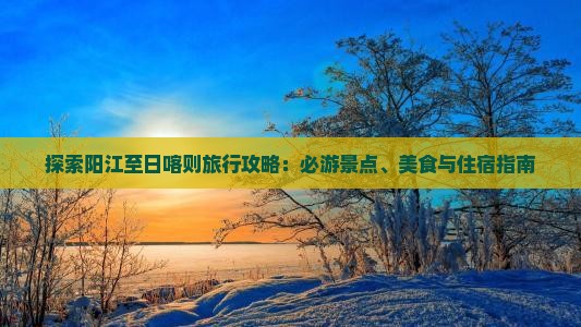 探索阳江至日喀则旅行攻略：必游景点、美食与住宿指南
