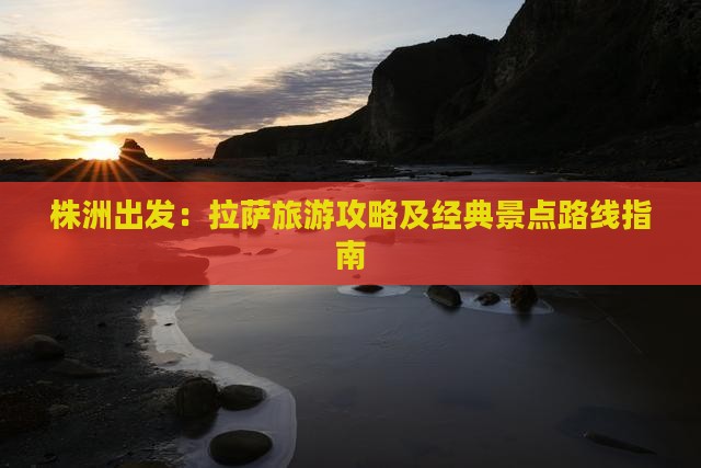 株洲出发：拉萨旅游攻略及经典景点路线指南