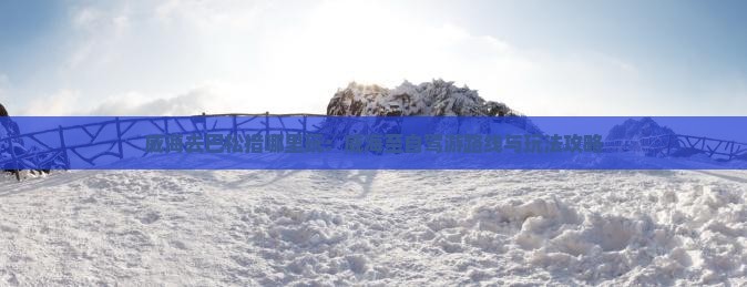 威海去巴松措哪里玩：威海至自驾游路线与玩法攻略
