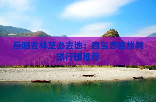 岳阳去林芝必去地：自驾游路线与旅行团推荐