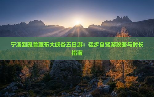 宁波到雅鲁藏布大峡谷五日游：徒步自驾游攻略与时长指南