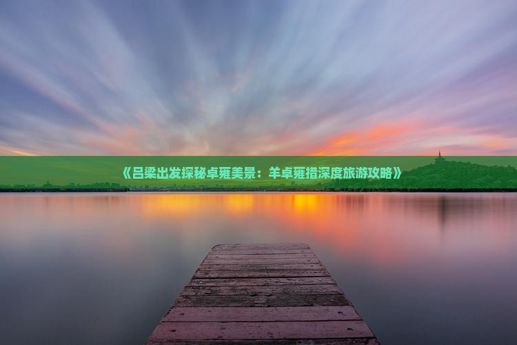 《吕梁出发探秘卓雍美景：羊卓雍措深度旅游攻略》