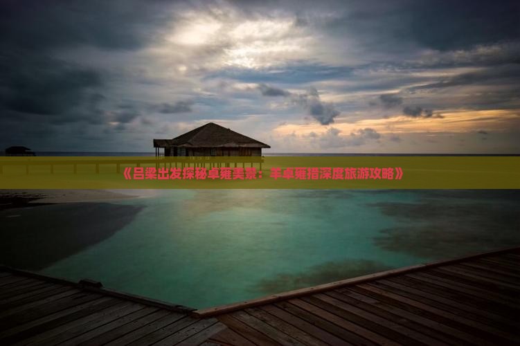 《吕梁出发探秘卓雍美景：羊卓雍措深度旅游攻略》
