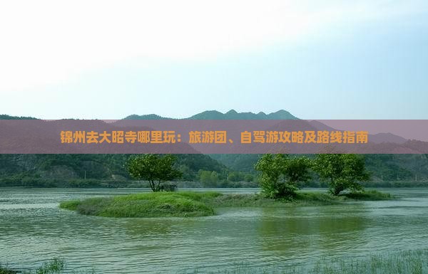 锦州去大昭寺哪里玩：旅游团、自驾游攻略及路线指南