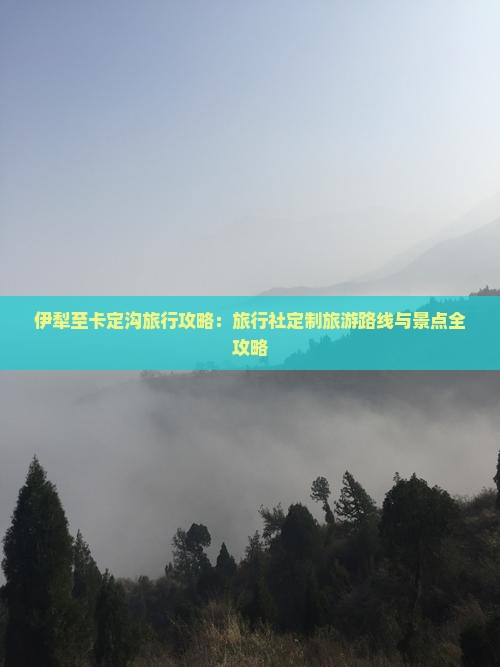 伊犁至卡定沟旅行攻略：旅行社定制旅游路线与景点全攻略