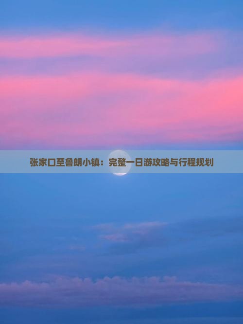 张家口至鲁朗小镇：完整一日游攻略与行程规划
