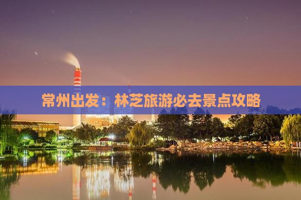 常州出发：林芝旅游必去景点攻略