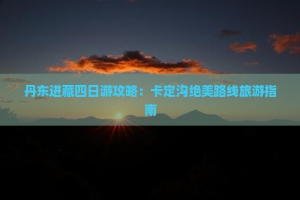 丹东进藏四日游攻略：卡定沟绝美路线旅游指南