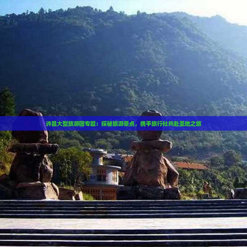 许昌大型旅游团专题：探秘旅游景点，携手旅行社共赴圣地之旅
