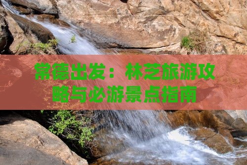 常德出发：林芝旅游攻略与必游景点指南