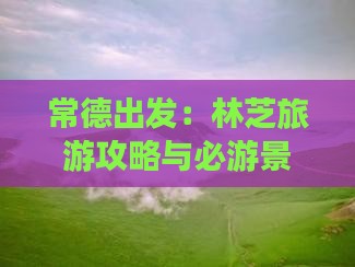 常德出发：林芝旅游攻略与必游景点指南