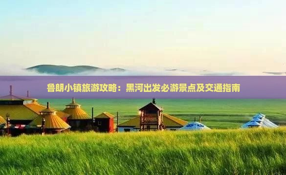 鲁朗小镇旅游攻略：黑河出发必游景点及交通指南