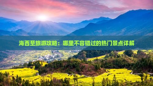 海西至旅游攻略：哪里不容错过的热门景点详解