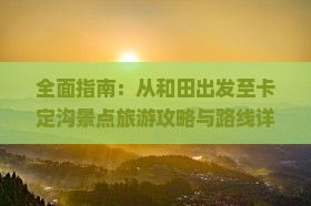 全面指南：从和田出发至卡定沟景点旅游攻略与路线详解