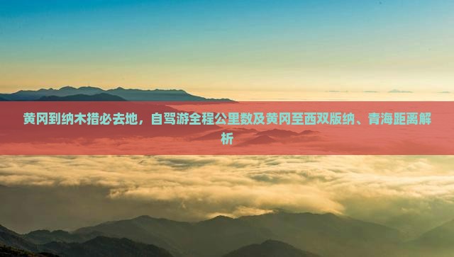 黄冈到纳木措必去地，自驾游全程公里数及黄冈至西双版纳、青海距离解析