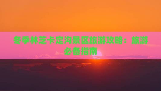 冬季林芝卡定沟景区旅游攻略：旅游必备指南