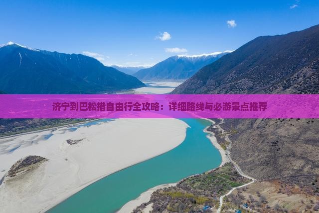 济宁到巴松措自由行全攻略：详细路线与必游景点推荐