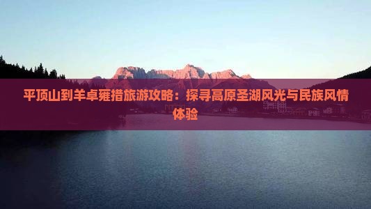 平顶山到羊卓雍措旅游攻略：探寻高原圣湖风光与民族风情体验