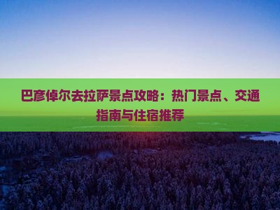 巴彦倬尔去拉萨景点攻略：热门景点、交通指南与住宿推荐