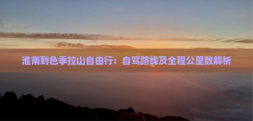 淮南到色季拉山自由行：自驾路线及全程公里数解析