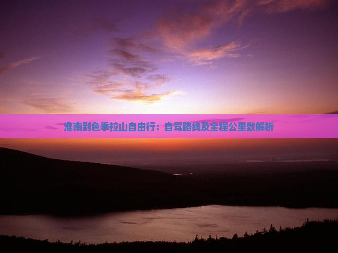 淮南到色季拉山自由行：自驾路线及全程公里数解析