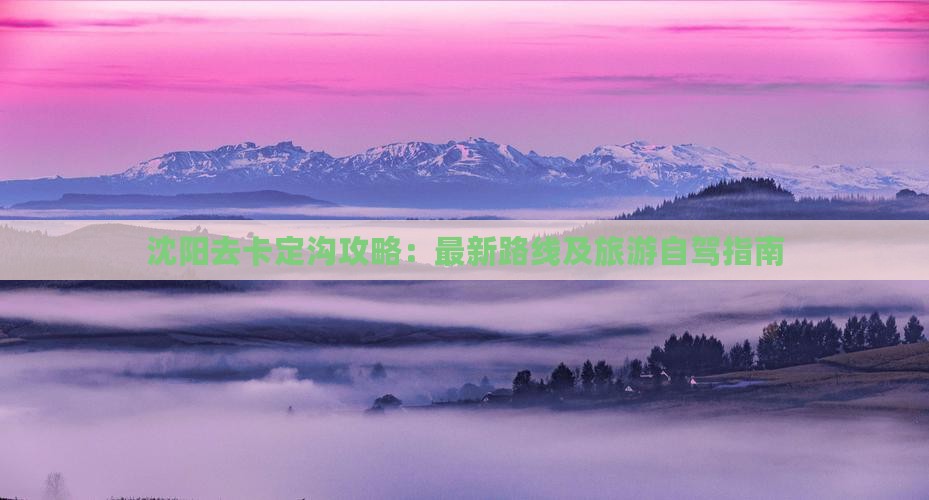 沈阳去卡定沟攻略：最新路线及旅游自驾指南