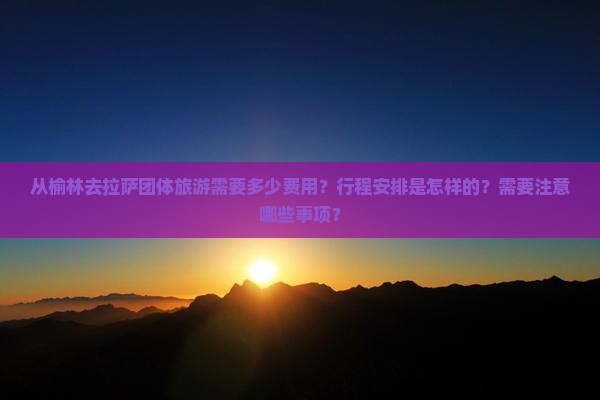 从榆林去拉萨团体旅游需要多少费用？行程安排是怎样的？需要注意哪些事项？