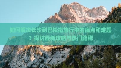 如何解决长沙到巴松措旅行中的痛点和难题？探讨最新攻略与热门路稀