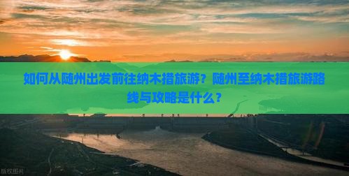 如何从随州出发前往纳木措旅游？随州至纳木措旅游路线与攻略是什么？
