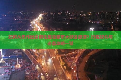 如何从焦作出发前往雅鲁藏布大峡谷旅游？行程规划与必备攻略一览