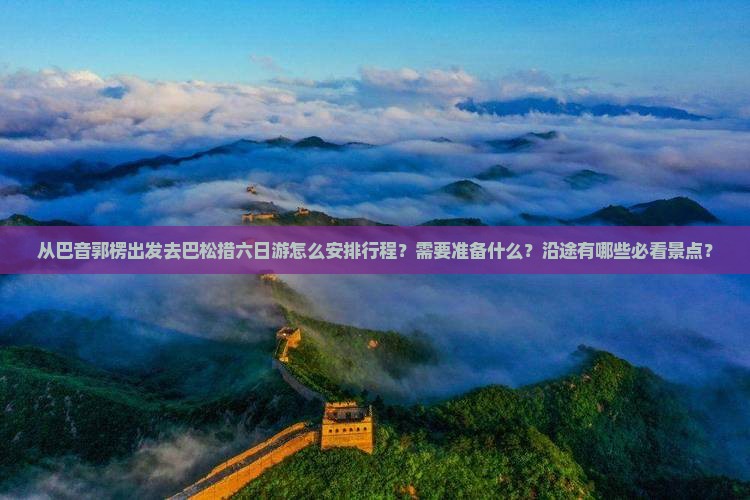 从巴音郭楞出发去巴松措六日游怎么安排行程？需要准备什么？沿途有哪些必看景点？