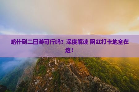 喀什到二日游可行吗？深度解读+网红打卡地全在这！