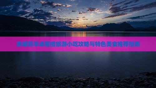 赤峰到羊卓雍措旅游小吃攻略与特色美食推荐指南