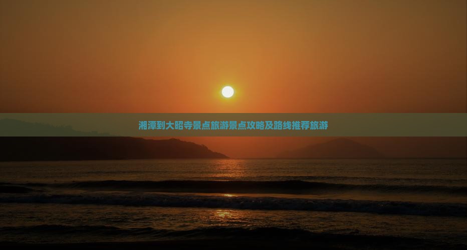 湘潭到大昭寺景点旅游景点攻略及路线推荐旅游