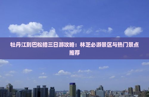 牡丹江到巴松措三日游攻略：林芝必游景区与热门景点推荐